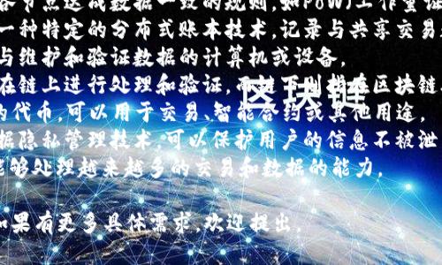 区块链的关键词可以包括但不限于以下几种： 

1. **去中心化**：区块链的核心特性之一，即数据不由单一中心控制，而是由多个节点共同维护。
2. **智能合约**：一种自动执行、可编程的合约，基于区块链技术，可以在没有中介的情况下自动执行合约条款。
3. **加密货币**：基于区块链技术的数字货币，如比特币、以太坊等。
4. **共识机制**：区块链网络中各节点达成数据一致的规则，如PoW（工作量证明）、PoS（权益证明）等。
5. **分布式账本**：区块链作为一种特定的分布式账本技术，记录与共享交易数据。
6. **节点**：在区块链网络中参与维护和验证数据的计算机或设备。
7. **链上与链下**：区块链数据在链上进行处理和验证，而链下则指在区块链外部进行的操作。
8. **Token**：在区块链上发行的代币，可以用于交易、智能合约或其他用途。
9. **隐私保护**：区块链中的数据隐私管理技术，可以保护用户的信息不被泄露。
10. **可扩展性**：区块链系统能够处理越来越多的交易和数据的能力。

希望这些关键词能够帮助到你！如果有更多具体需求，欢迎提出。